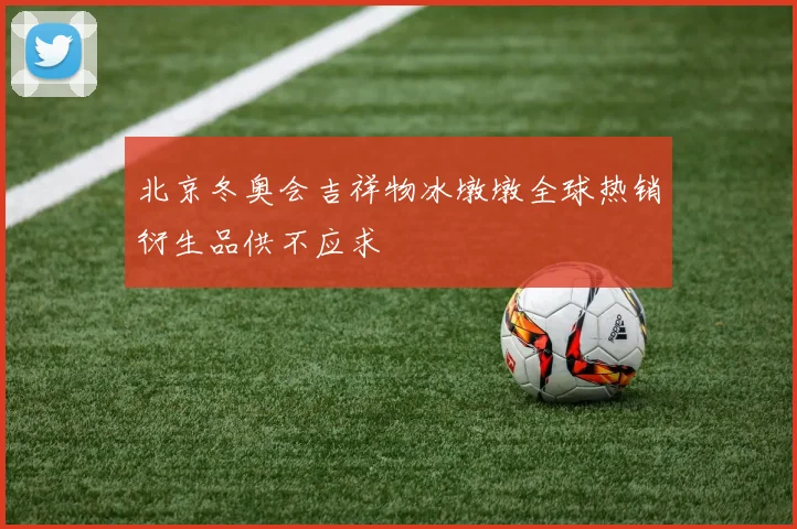北京冬奥会吉祥物冰墩墩全球热销衍生品供不应求