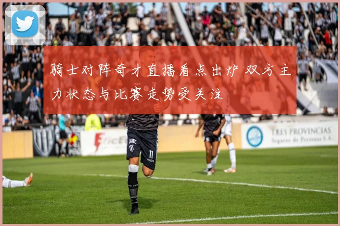 骑士对阵奇才直播看点出炉 双方主力状态与比赛走势受关注