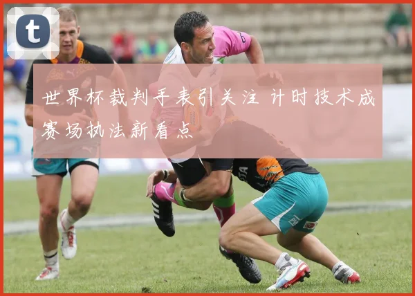世界杯裁判手表引关注 计时技术成赛场执法新看点