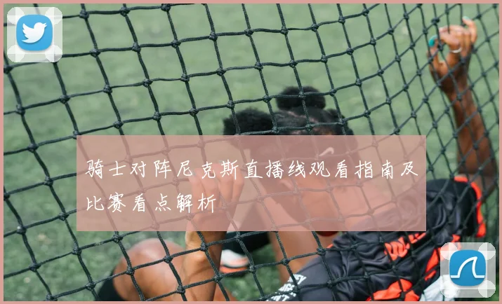 骑士对阵尼克斯直播线观看指南及比赛看点解析