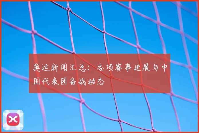 奥运新闻汇总:各项赛事进展与中国代表团备战动态