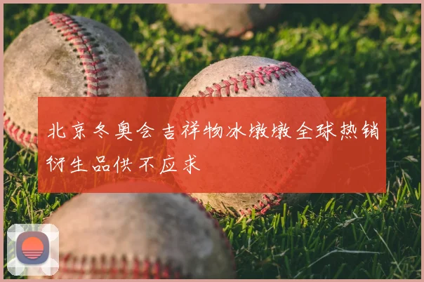 北京冬奥会吉祥物冰墩墩全球热销衍生品供不应求