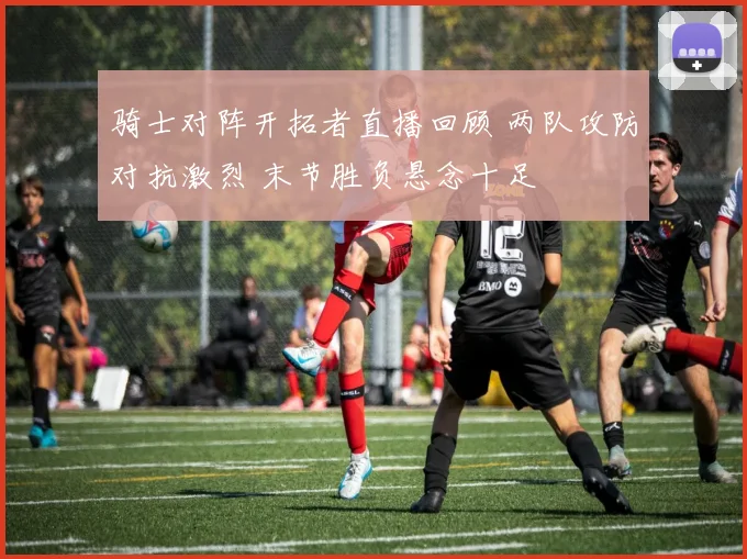骑士对阵开拓者直播回顾 两队攻防对抗激烈 末节胜负悬念十足