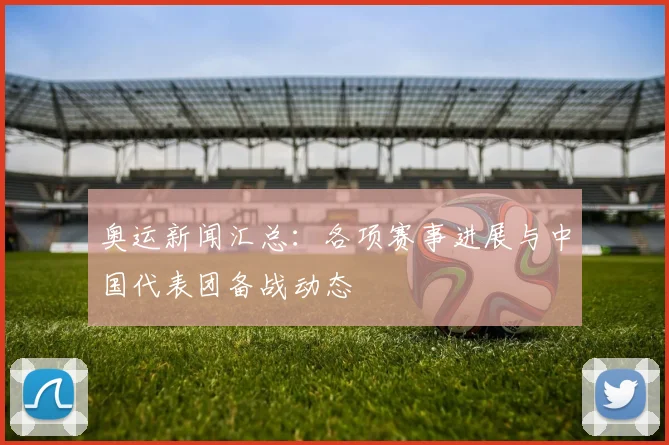 奥运新闻汇总:各项赛事进展与中国代表团备战动态