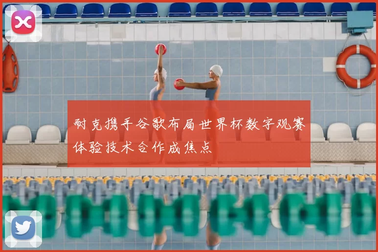 耐克携手谷歌布局世界杯数字观赛体验技术合作成焦点