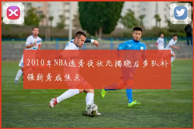 2010年NBA选秀夜状元揭晓后多队补强新秀成焦点