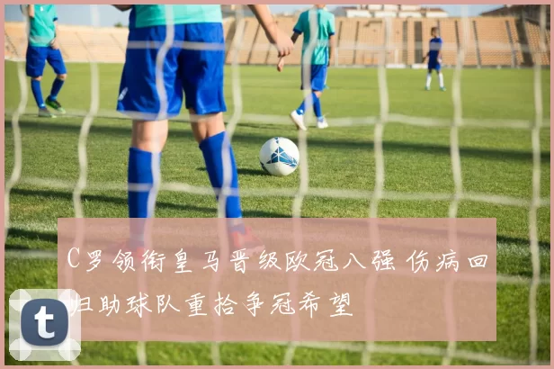 C罗领衔皇马晋级欧冠八强 伤病回归助球队重拾争冠希望