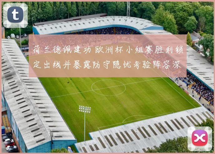 荷兰德佩建功 欧洲杯小组赛胜利锁定出线并暴露防守隐忧考验阵容深度