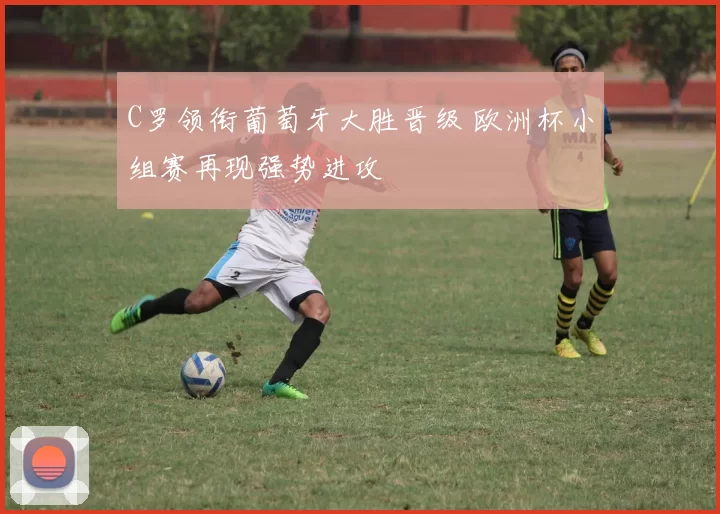 C罗领衔葡萄牙大胜晋级 欧洲杯小组赛再现强势进攻