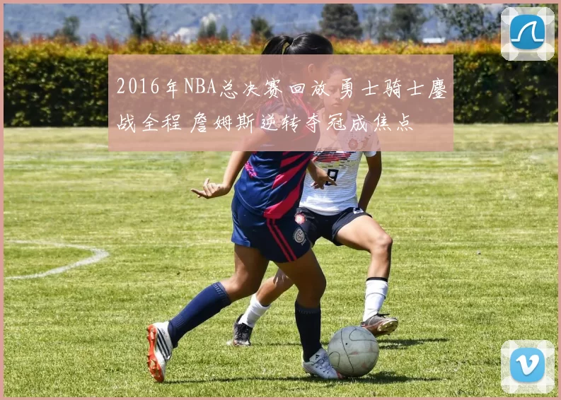 2016年NBA总决赛回放 勇士骑士鏖战全程 詹姆斯逆转夺冠成焦点