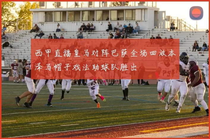 西甲直播皇马对阵巴萨全场回放本泽马帽子戏法助球队胜出