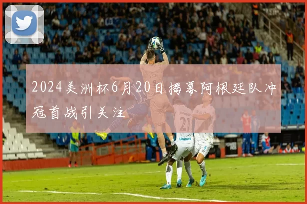 2024美洲杯6月20日揭幕阿根廷队冲冠首战引关注