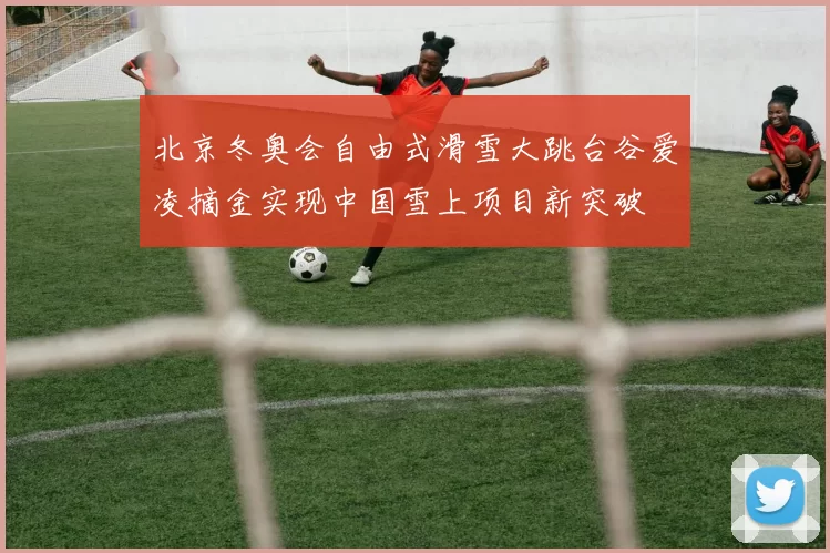 北京冬奥会自由式滑雪大跳台谷爱凌摘金实现中国雪上项目新突破