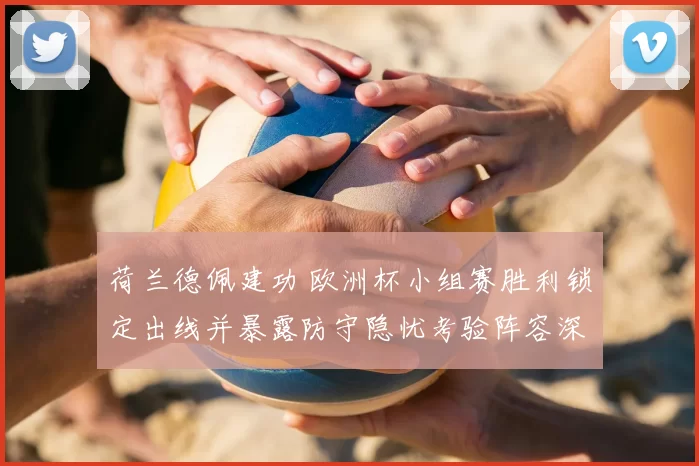 荷兰德佩建功 欧洲杯小组赛胜利锁定出线并暴露防守隐忧考验阵容深度