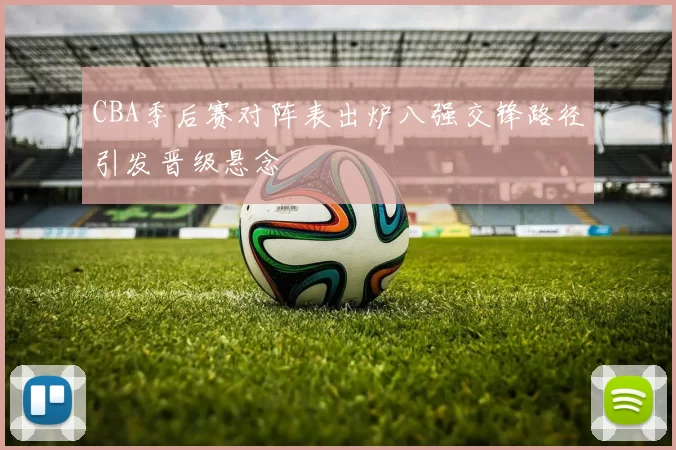 CBA季后赛对阵表出炉八强交锋路径引发晋级悬念