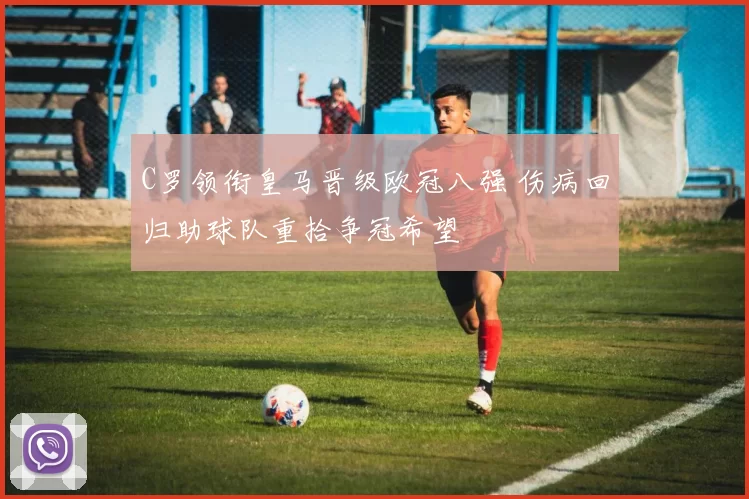 C罗领衔皇马晋级欧冠八强 伤病回归助球队重拾争冠希望