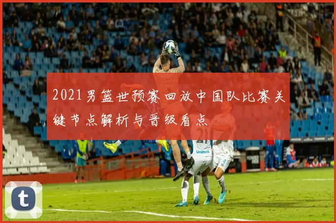 2021男篮世预赛回放中国队比赛关键节点解析与晋级看点